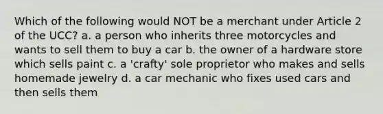 Which of the following would NOT be a merchant under Article 2 of the UCC? a. a person who inherits three motorcycles and wants to sell them to buy a car b. the owner of a hardware store which sells paint c. a 'crafty' sole proprietor who makes and sells homemade jewelry d. a car mechanic who fixes used cars and then sells them