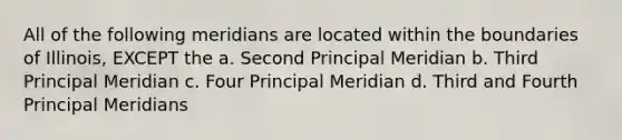 All of the following meridians are located within the boundaries of Illinois, EXCEPT the a. Second Principal Meridian b. Third Principal Meridian c. Four Principal Meridian d. Third and Fourth Principal Meridians