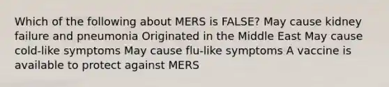 Which of the following about MERS is FALSE? May cause kidney failure and pneumonia Originated in the Middle East May cause cold-like symptoms May cause flu-like symptoms A vaccine is available to protect against MERS