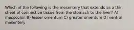 Which of the following is the mesentery that extends as a thin sheet of connective tissue from the stomach to the liver? A) mesocolon B) lesser omentum C) greater omentum D) ventral mesentery