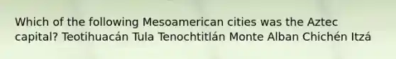 Which of the following Mesoamerican cities was the Aztec capital? Teotihuacán Tula Tenochtitlán Monte Alban Chichén Itzá