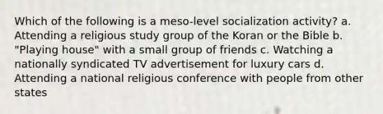 Which of the following is a meso-level socialization activity? a. Attending a religious study group of the Koran or the Bible b. "Playing house" with a small group of friends c. Watching a nationally syndicated TV advertisement for luxury cars d. Attending a national religious conference with people from other states