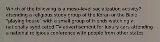 Which of the following is a meso-level socialization activity? attending a religious study group of the Koran or the Bible "playing house" with a small group of friends watching a nationally syndicated TV advertisement for luxury cars attending a national religious conference with people from other states