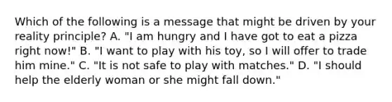 Which of the following is a message that might be driven by your reality principle? A. "I am hungry and I have got to eat a pizza right now!" B. "I want to play with his toy, so I will offer to trade him mine." C. "It is not safe to play with matches." D. "I should help the elderly woman or she might fall down."