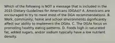 Which of the following is NOT a message that is included in the 2015 Dietary Guidelines for Americans (DGAs)? A. Americans are encouraged to try to meet most of the DGA recommendations. B. Work, community, home and school environments significantly affect our ability to implement the DGAs. C. The DGAs focus on promoting healthy eating patterns. D. Foods high in saturated fat, added sugars, and/or sodium typically have a low nutrient density.