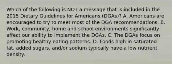 Which of the following is NOT a message that is included in the 2015 Dietary Guidelines for Americans (DGAs)? A. Americans are encouraged to try to meet most of the DGA recommendations. B. Work, community, home and school environments significantly affect our ability to implement the DGAs. C. The DGAs focus on promoting healthy eating patterns. D. Foods high in saturated fat, added sugars, and/or sodium typically have a low nutrient density.