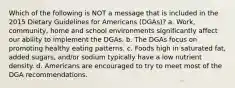 Which of the following is NOT a message that is included in the 2015 Dietary Guidelines for Americans (DGAs)? a. Work, community, home and school environments significantly affect our ability to implement the DGAs. b. The DGAs focus on promoting healthy eating patterns. c. Foods high in saturated fat, added sugars, and/or sodium typically have a low nutrient density. d. Americans are encouraged to try to meet most of the DGA recommendations.