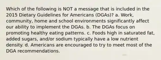 Which of the following is NOT a message that is included in the 2015 Dietary Guidelines for Americans (DGAs)? a. Work, community, home and school environments significantly affect our ability to implement the DGAs. b. The DGAs focus on promoting healthy eating patterns. c. Foods high in saturated fat, added sugars, and/or sodium typically have a low nutrient density. d. Americans are encouraged to try to meet most of the DGA recommendations.