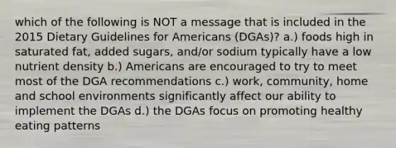 which of the following is NOT a message that is included in the 2015 Dietary Guidelines for Americans (DGAs)? a.) foods high in saturated fat, added sugars, and/or sodium typically have a low nutrient density b.) Americans are encouraged to try to meet most of the DGA recommendations c.) work, community, home and school environments significantly affect our ability to implement the DGAs d.) the DGAs focus on promoting healthy eating patterns