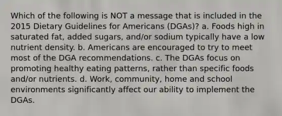 Which of the following is NOT a message that is included in the 2015 Dietary Guidelines for Americans (DGAs)? a. Foods high in saturated fat, added sugars, and/or sodium typically have a low nutrient density. b. Americans are encouraged to try to meet most of the DGA recommendations. c. The DGAs focus on promoting healthy eating patterns, rather than specific foods and/or nutrients. d. Work, community, home and school environments significantly affect our ability to implement the DGAs.