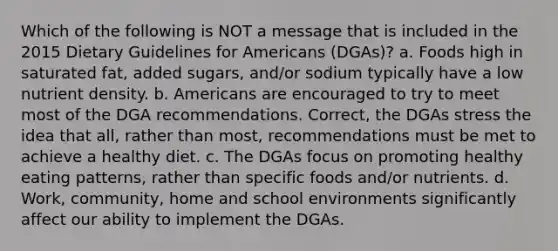 Which of the following is NOT a message that is included in the 2015 Dietary Guidelines for Americans (DGAs)? a. Foods high in saturated fat, added sugars, and/or sodium typically have a low nutrient density. b. Americans are encouraged to try to meet most of the DGA recommendations. Correct, the DGAs stress the idea that all, rather than most, recommendations must be met to achieve a healthy diet. c. The DGAs focus on promoting healthy eating patterns, rather than specific foods and/or nutrients. d. Work, community, home and school environments significantly affect our ability to implement the DGAs.