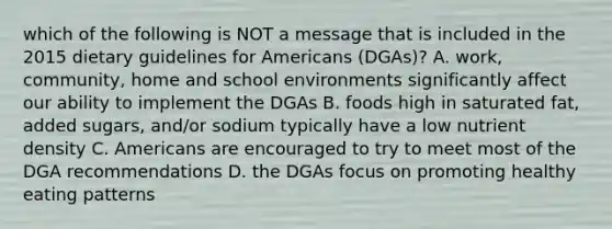 which of the following is NOT a message that is included in the 2015 dietary guidelines for Americans (DGAs)? A. work, community, home and school environments significantly affect our ability to implement the DGAs B. foods high in saturated fat, added sugars, and/or sodium typically have a low nutrient density C. Americans are encouraged to try to meet most of the DGA recommendations D. the DGAs focus on promoting healthy eating patterns