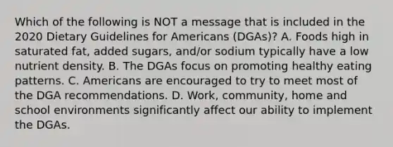 Which of the following is NOT a message that is included in the 2020 Dietary Guidelines for Americans (DGAs)? A. Foods high in saturated fat, added sugars, and/or sodium typically have a low nutrient density. B. The DGAs focus on promoting healthy eating patterns. C. Americans are encouraged to try to meet most of the DGA recommendations. D. Work, community, home and school environments significantly affect our ability to implement the DGAs.