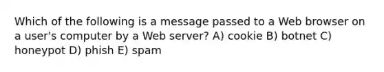 Which of the following is a message passed to a Web browser on a user's computer by a Web server? A) cookie B) botnet C) honeypot D) phish E) spam