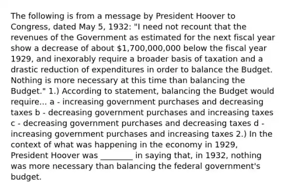 The following is from a message by President Hoover to Congress, dated May 5, 1932: "I need not recount that the revenues of the Government as estimated for the next fiscal year show a decrease of about 1,700,000,000 below the fiscal year 1929, and inexorably require a broader basis of taxation and a drastic reduction of expenditures in order to balance the Budget. Nothing is more necessary at this time than balancing the Budget." 1.) According to statement, balancing the Budget would require... a - increasing government purchases and decreasing taxes b - decreasing government purchases and increasing taxes c - decreasing government purchases and decreasing taxes d - increasing government purchases and increasing taxes 2.) In the context of what was happening in the economy in 1929, President Hoover was ________ in saying that, in 1932, nothing was more necessary than balancing the federal government's budget.