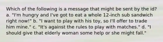 Which of the following is a message that might be sent by the id? a. "I'm hungry and I've got to eat a whole 12-inch sub sandwich right now!" b. "I want to play with his toy, so I'll offer to trade him mine." c. "It's against the rules to play with matches." d. "I should give that elderly woman some help or she might fall."