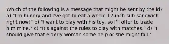 Which of the following is a message that might be sent by the id? a) "I'm hungry and I've got to eat a whole 12-inch sub sandwich right now!" b) "I want to play with his toy, so I'll offer to trade him mine." c) "It's against the rules to play with matches." d) "I should give that elderly woman some help or she might fall."