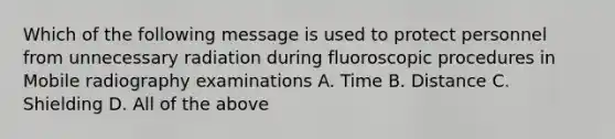 Which of the following message is used to protect personnel from unnecessary radiation during fluoroscopic procedures in Mobile radiography examinations A. Time B. Distance C. Shielding D. All of the above