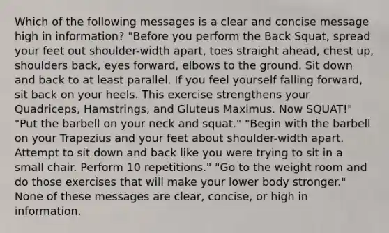 Which of the following messages is a clear and concise message high in information? "Before you perform the Back Squat, spread your feet out shoulder-width apart, toes straight ahead, chest up, shoulders back, eyes forward, elbows to the ground. Sit down and back to at least parallel. If you feel yourself falling forward, sit back on your heels. This exercise strengthens your Quadriceps, Hamstrings, and Gluteus Maximus. Now SQUAT!" "Put the barbell on your neck and squat." "Begin with the barbell on your Trapezius and your feet about shoulder-width apart. Attempt to sit down and back like you were trying to sit in a small chair. Perform 10 repetitions." "Go to the weight room and do those exercises that will make your lower body stronger." None of these messages are clear, concise, or high in information.