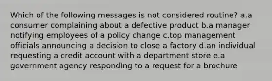 Which of the following messages is not considered routine? a.a consumer complaining about a defective product b.a manager notifying employees of a policy change c.top management officials announcing a decision to close a factory d.an individual requesting a credit account with a department store e.a government agency responding to a request for a brochure