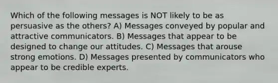 Which of the following messages is NOT likely to be as persuasive as the others? A) Messages conveyed by popular and attractive communicators. B) Messages that appear to be designed to change our attitudes. C) Messages that arouse strong emotions. D) Messages presented by communicators who appear to be credible experts.