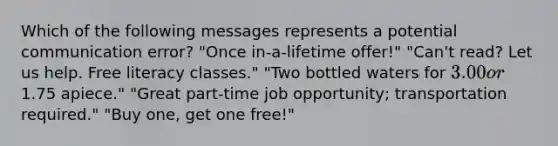 Which of the following messages represents a potential communication error? "Once in-a-lifetime offer!" "Can't read? Let us help. Free literacy classes." "Two bottled waters for 3.00 or1.75 apiece." "Great part-time job opportunity; transportation required." "Buy one, get one free!"