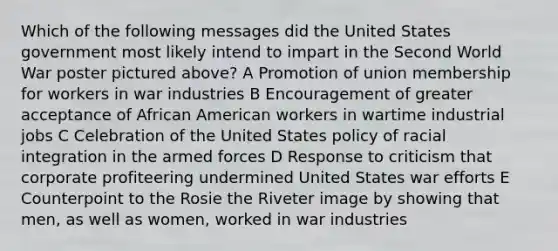 Which of the following messages did the United States government most likely intend to impart in the Second World War poster pictured above? A Promotion of union membership for workers in war industries B Encouragement of greater acceptance of African American workers in wartime industrial jobs C Celebration of the United States policy of racial integration in the armed forces D Response to criticism that corporate profiteering undermined United States war efforts E Counterpoint to the Rosie the Riveter image by showing that men, as well as women, worked in war industries