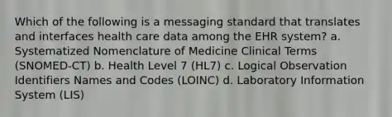 Which of the following is a messaging standard that translates and interfaces health care data among the EHR system? a. Systematized Nomenclature of Medicine Clinical Terms (SNOMED-CT) b. Health Level 7 (HL7) c. Logical Observation Identifiers Names and Codes (LOINC) d. Laboratory Information System (LIS)