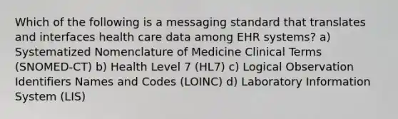 Which of the following is a messaging standard that translates and interfaces health care data among EHR systems? a) Systematized Nomenclature of Medicine Clinical Terms (SNOMED-CT) b) Health Level 7 (HL7) c) Logical Observation Identifiers Names and Codes (LOINC) d) Laboratory Information System (LIS)