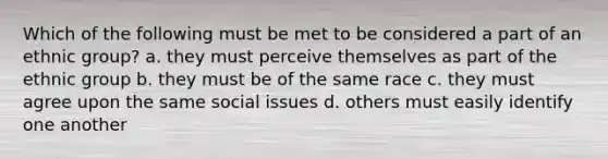 Which of the following must be met to be considered a part of an ethnic group? a. they must perceive themselves as part of the ethnic group b. they must be of the same race c. they must agree upon the same social issues d. others must easily identify one another