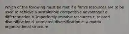 Which of the following must be met if a firm's resources are to be used to achieve a sustainable competitive advantage? a. differentiation b. imperfectly imitable resources c. related diversification d. unrelated diversification e. a matrix organizational structure