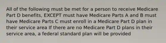 All of the following must be met for a person to receive Medicare Part D benefits, EXCEPT must have Medicare Parts A and B must have Medicare Parts C must enroll in a Medicare Part D plan in their service area If there are no Medicare Part D plans in their service area, a federal standard plan will be provided