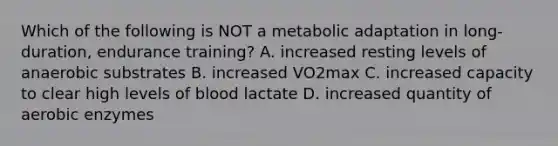 Which of the following is NOT a metabolic adaptation in long-duration, endurance training? A. increased resting levels of anaerobic substrates B. increased VO2max C. increased capacity to clear high levels of blood lactate D. increased quantity of aerobic enzymes