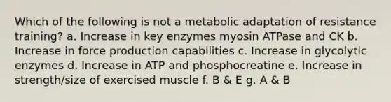 Which of the following is not a metabolic adaptation of resistance training? a. Increase in key enzymes myosin ATPase and CK b. Increase in force production capabilities c. Increase in glycolytic enzymes d. Increase in ATP and phosphocreatine e. Increase in strength/size of exercised muscle f. B & E g. A & B