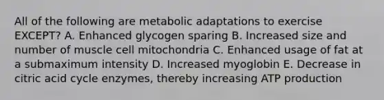 All of the following are metabolic adaptations to exercise EXCEPT? A. Enhanced glycogen sparing B. Increased size and number of muscle cell mitochondria C. Enhanced usage of fat at a submaximum intensity D. Increased myoglobin E. Decrease in citric acid cycle enzymes, thereby increasing ATP production