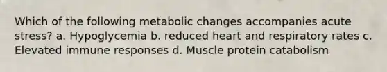 Which of the following metabolic changes accompanies acute stress? a. Hypoglycemia b. reduced heart and respiratory rates c. Elevated immune responses d. Muscle protein catabolism