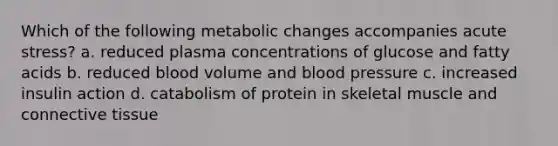 Which of the following metabolic changes accompanies acute stress? a. reduced plasma concentrations of glucose and fatty acids b. reduced blood volume and blood pressure c. increased insulin action d. catabolism of protein in skeletal muscle and connective tissue