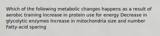 Which of the following metabolic changes happens as a result of aerobic training Increase in protein use for energy Decrease in glycolytic enzymes Increase in mitochondria size and number Fatty-acid sparing