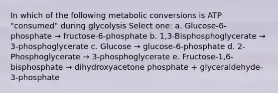 In which of the following metabolic conversions is ATP "consumed" during glycolysis Select one: a. Glucose-6-phosphate → fructose-6-phosphate b. 1,3-Bisphosphoglycerate → 3-phosphoglycerate c. Glucose → glucose-6-phosphate d. 2-Phosphoglycerate → 3-phosphoglycerate e. Fructose-1,6-bisphosphate → dihydroxyacetone phosphate + glyceraldehyde-3-phosphate