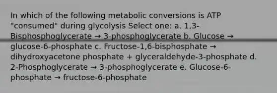 In which of the following metabolic conversions is ATP "consumed" during glycolysis Select one: a. 1,3-Bisphosphoglycerate → 3-phosphoglycerate b. Glucose → glucose-6-phosphate c. Fructose-1,6-bisphosphate → dihydroxyacetone phosphate + glyceraldehyde-3-phosphate d. 2-Phosphoglycerate → 3-phosphoglycerate e. Glucose-6-phosphate → fructose-6-phosphate