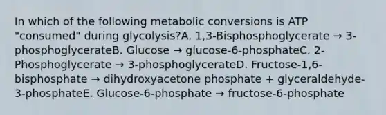 In which of the following metabolic conversions is ATP "consumed" during glycolysis?A. 1,3-Bisphosphoglycerate → 3-phosphoglycerateB. Glucose → glucose-6-phosphateC. 2-Phosphoglycerate → 3-phosphoglycerateD. Fructose-1,6-bisphosphate → dihydroxyacetone phosphate + glyceraldehyde-3-phosphateE. Glucose-6-phosphate → fructose-6-phosphate