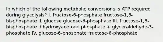 In which of the following metabolic conversions is ATP required during glycolysis? I. fructose-6-phosphate fructose-1,6-bisphosphate II. glucose glucose-6-phosphate III. fructose-1,6-bisphosphate dihydroxyacetone phosphate + glyceraldehyde-3-phosphate IV. glucose-6-phosphate fructose-6-phosphate