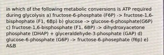 in which of the following metabolic conversions is ATP required during glycolysis a) fructose-6-phosphate (F6P) -> fructose-1,6-bisphophate (F1, 6Bp) b) glucose -> glucose-6-phosphate(G6P) c) fructose-1,6-bisphosphate (F1, 6BP) -> dihydroxyacetone phosphate (DHAP) + glyceraldehyde-3-phosphate (GAP) d) glucose-6-phosphate (G6P) -> fructose-6-phosephate (f6p) e) A&B