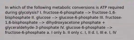 In which of the following metabolic conversions is ATP required during glycolysis? I. fructose-6-phosphate --> fructose-1,6-bisphosphate II. glucose --> glucose-6-phosphate III. fructose-1,6-bisphosphate --> dihydroxyacetone phosphate + glyceraldehyde-3-phosphate IV. glucose-6-phosphate --> fructose-6-phosphate a. I only b. II only c. I, II d. I, III e. I, IV