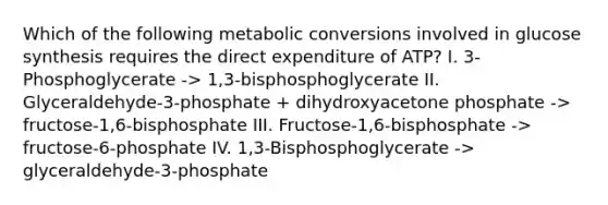 Which of the following metabolic conversions involved in glucose synthesis requires the direct expenditure of ATP? I. 3-Phosphoglycerate -> 1,3-bisphosphoglycerate II. Glyceraldehyde-3-phosphate + dihydroxyacetone phosphate -> fructose-1,6-bisphosphate III. Fructose-1,6-bisphosphate -> fructose-6-phosphate IV. 1,3-Bisphosphoglycerate -> glyceraldehyde-3-phosphate