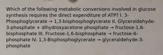 Which of the following metabolic conversions involved in glucose synthesis requires the direct expenditure of ATP? I. 3-Phosphoglycerate → 1,3-bisphosphoglycerate II. Glyceraldehyde-3-phosphate + dihydroxyacetone phosphate → fructose-1,6-bisphosphate III. Fructose-1,6-bisphosphate → fructose-6-phosphate IV. 1,3-Bisphosphoglycerate → glyceraldehyde-3-phosphate