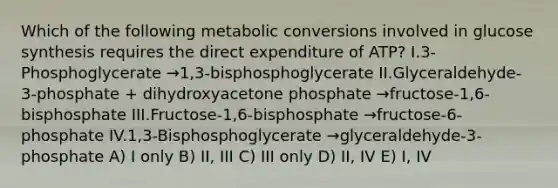 Which of the following metabolic conversions involved in glucose synthesis requires the direct expenditure of ATP? I.3-Phosphoglycerate →1,3-bisphosphoglycerate II.Glyceraldehyde-3-phosphate + dihydroxyacetone phosphate →fructose-1,6-bisphosphate III.Fructose-1,6-bisphosphate →fructose-6-phosphate IV.1,3-Bisphosphoglycerate →glyceraldehyde-3-phosphate A) I only B) II, III C) III only D) II, IV E) I, IV