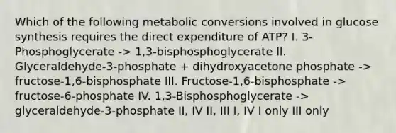 Which of the following metabolic conversions involved in glucose synthesis requires the direct expenditure of ATP? I. 3-Phosphoglycerate -> 1,3-bisphosphoglycerate II. Glyceraldehyde-3-phosphate + dihydroxyacetone phosphate -> fructose-1,6-bisphosphate III. Fructose-1,6-bisphosphate -> fructose-6-phosphate IV. 1,3-Bisphosphoglycerate -> glyceraldehyde-3-phosphate II, IV II, III I, IV I only III only