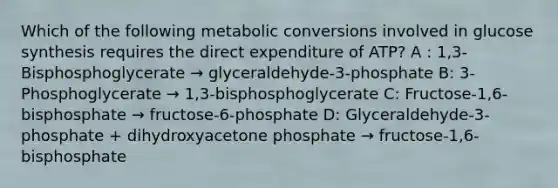 Which of the following metabolic conversions involved in glucose synthesis requires the direct expenditure of ATP? A : 1,3-Bisphosphoglycerate → glyceraldehyde-3-phosphate B: 3-Phosphoglycerate → 1,3-bisphosphoglycerate C: Fructose-1,6-bisphosphate → fructose-6-phosphate D: Glyceraldehyde-3-phosphate + dihydroxyacetone phosphate → fructose-1,6-bisphosphate