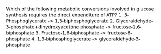 Which of the following metabolic conversions involved in glucose synthesis requires the direct expenditure of ATP? 1. 3-Phosphoglycerate -> 1,3-biphosphoglycerate 2. Glyceraldehyde-3-phosphate+dihydroxyacetone phosphate -> fructose-1,6-biphosphate 3. Fructose-1,6-biphosphate -> fructose-6-phosphate 4. 1,3-biphosphoglycerate -> glyceraldehyde-3-phosphate